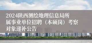 2024陕西测绘地理信息局所属事业单位招聘（本硕岗）考察对象递补公告