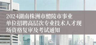 2024湖南株洲市醴陵市事业单位招聘高层次专业技术人才现场资格复审及考试通知