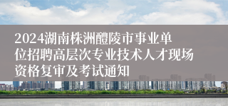 2024湖南株洲醴陵市事业单位招聘高层次专业技术人才现场资格复审及考试通知