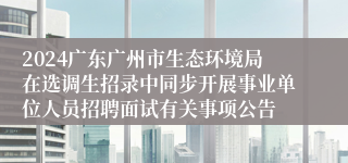 2024广东广州市生态环境局在选调生招录中同步开展事业单位人员招聘面试有关事项公告
