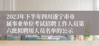 2023年下半年四川遂宁市市属事业单位考试招聘工作人员第六批拟聘用人员名单的公示