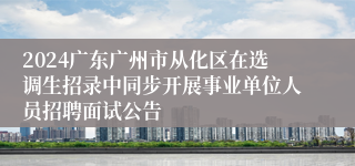 2024广东广州市从化区在选调生招录中同步开展事业单位人员招聘面试公告