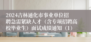 2024吉林通化市事业单位招聘急需紧缺人才（含专项招聘高校毕业生）面试成绩通知（1）