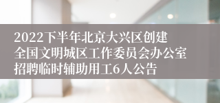 2022下半年北京大兴区创建全国文明城区工作委员会办公室招聘临时辅助用工6人公告