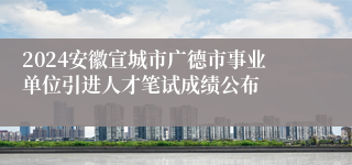 2024安徽宣城市广德市事业单位引进人才笔试成绩公布