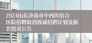 2024山东济南市中西医结合医院招聘取消核减招聘计划及报名情况公告