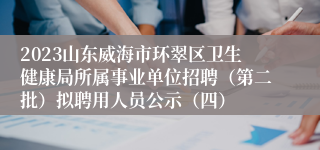 2023山东威海市环翠区卫生健康局所属事业单位招聘（第二批）拟聘用人员公示（四）