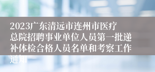 2023广东清远市连州市医疗总院招聘事业单位人员第一批递补体检合格人员名单和考察工作通知