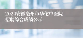 2024安徽亳州市华佗中医院招聘综合成绩公示