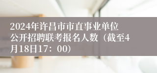 2024年许昌市市直事业单位公开招聘联考报名人数（截至4月18日17：00）