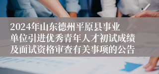 2024年山东德州平原县事业单位引进优秀青年人才初试成绩及面试资格审查有关事项的公告