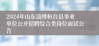 2024年山东淄博桓台县事业单位公开招聘综合类岗位面试公告