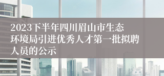 2023下半年四川眉山市生态环境局引进优秀人才第一批拟聘人员的公示