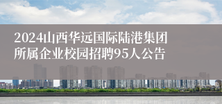2024山西华远国际陆港集团所属企业校园招聘95人公告