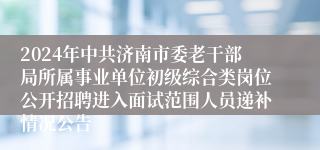 2024年中共济南市委老干部局所属事业单位初级综合类岗位公开招聘进入面试范围人员递补情况公告