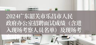 2024广东韶关市乐昌市人民政府办公室招聘面试成绩（含进入现场考察人员名单）及现场考察时间通知