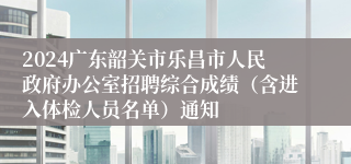 2024广东韶关市乐昌市人民政府办公室招聘综合成绩（含进入体检人员名单）通知