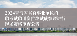 2024青海省省直事业单位招聘考试聘用岗位笔试成绩暨进行现场资格审查公告