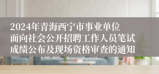 2024年青海西宁市事业单位面向社会公开招聘工作人员笔试成绩公布及现场资格审查的通知