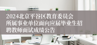 2024北京平谷区教育委员会所属事业单位面向应届毕业生招聘教师面试成绩公告