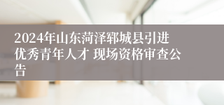 2024年山东菏泽郓城县引进优秀青年人才 现场资格审查公告