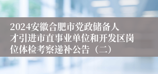 2024安徽合肥市党政储备人才引进市直事业单位和开发区岗位体检考察递补公告（二）