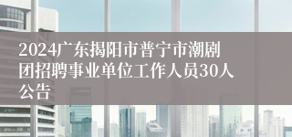 2024广东揭阳市普宁市潮剧团招聘事业单位工作人员30人公告