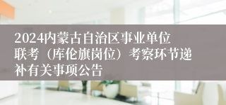 2024内蒙古自治区事业单位联考（库伦旗岗位）考察环节递补有关事项公告