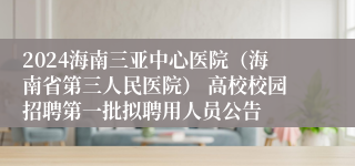 2024海南三亚中心医院（海南省第三人民医院） 高校校园招聘第一批拟聘用人员公告