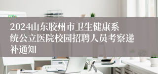 2024山东胶州市卫生健康系统公立医院校园招聘人员考察递补通知