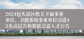 2024包头昆区机关下属事业单位、卫健系统事业单位引进43名高层次和紧缺急需人才公告