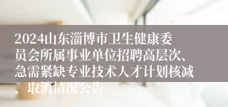 2024山东淄博市卫生健康委员会所属事业单位招聘高层次、急需紧缺专业技术人才计划核减、取消情况公告