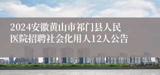 2024安徽黄山市祁门县人民医院招聘社会化用人12人公告