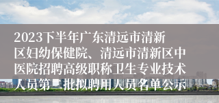 2023下半年广东清远市清新区妇幼保健院、清远市清新区中医院招聘高级职称卫生专业技术人员第二批拟聘用人员名单公示