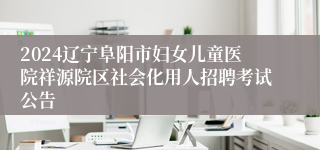 2024辽宁阜阳市妇女儿童医院祥源院区社会化用人招聘考试公告