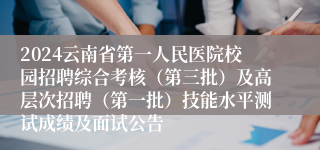 2024云南省第一人民医院校园招聘综合考核（第三批）及高层次招聘（第一批）技能水平测试成绩及面试公告