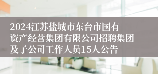 2024江苏盐城市东台市国有资产经营集团有限公司招聘集团及子公司工作人员15人公告