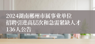 2024湖南郴州市属事业单位招聘引进高层次和急需紧缺人才136人公告