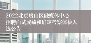2022北京房山区融媒体中心招聘面试成绩和确定考察体检人选公告