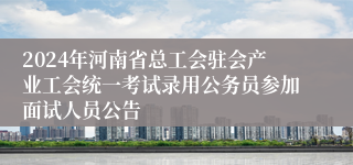 2024年河南省总工会驻会产业工会统一考试录用公务员参加面试人员公告