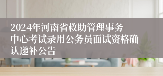 2024年河南省救助管理事务中心考试录用公务员面试资格确认递补公告