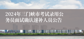 2024年三门峡市考试录用公务员面试确认递补人员公告