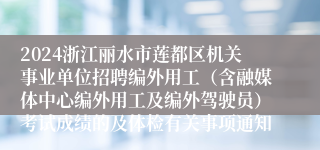 2024浙江丽水市莲都区机关事业单位招聘编外用工（含融媒体中心编外用工及编外驾驶员）考试成绩的及体检有关事项通知
