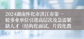 2024湖南怀化市洪江市第一轮事业单位引进高层次及急需紧缺人才（结构化面试、片段化教学）考试成绩公示