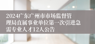 2024广东广州市市场监督管理局直属事业单位第一次引进急需专业人才12人公告