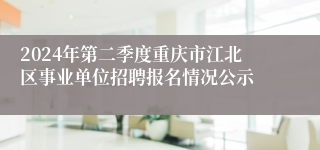 2024年第二季度重庆市江北区事业单位招聘报名情况公示