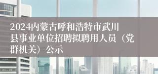 2024内蒙古呼和浩特市武川县事业单位招聘拟聘用人员（党群机关）公示