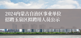 2024内蒙古自治区事业单位招聘玉泉区拟聘用人员公示