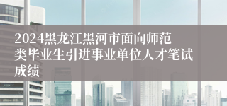 2024黑龙江黑河市面向师范类毕业生引进事业单位人才笔试成绩