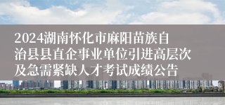 2024湖南怀化市麻阳苗族自治县县直企事业单位引进高层次及急需紧缺人才考试成绩公告